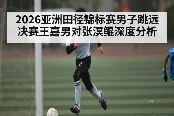 2026亚洲田径锦标赛男子跳远决赛王嘉男对张溟鲲深度分析