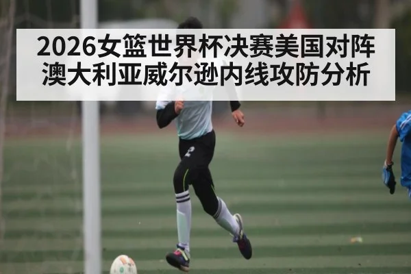 2026女篮世界杯决赛美国对阵澳大利亚威尔逊内线攻防分析
